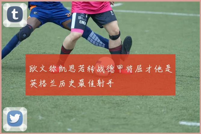 欧文称凯恩若转战德甲将屈才他是英格兰历史最佳射手