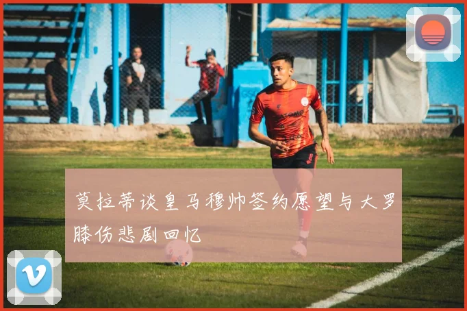 莫拉蒂谈皇马穆帅签约愿望与大罗膝伤悲剧回忆