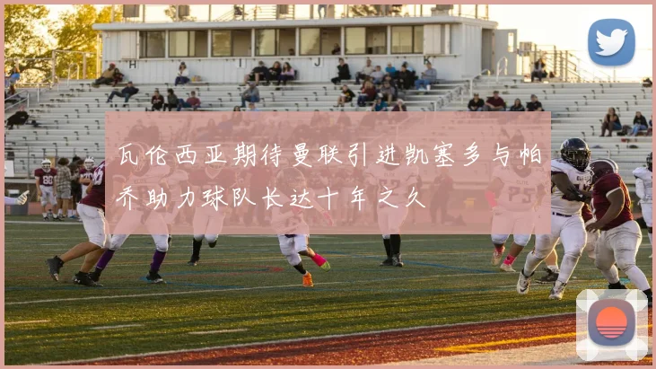 瓦伦西亚期待曼联引进凯塞多与帕乔助力球队长达十年之久