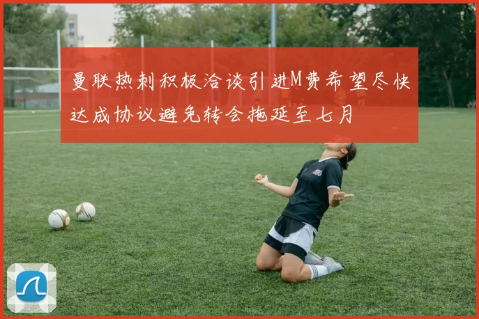曼联热刺积极洽谈引进M费希望尽快达成协议避免转会拖延至七月