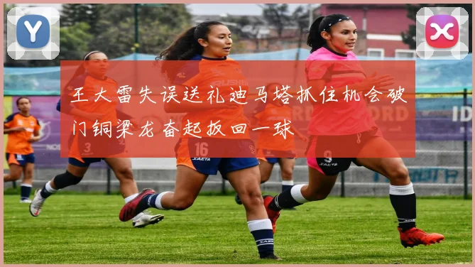 王大雷失误送礼迪马塔抓住机会破门铜梁龙奋起扳回一球