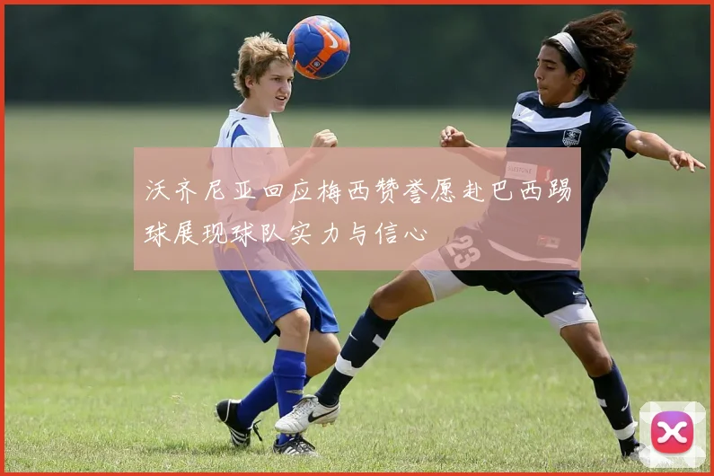 沃齐尼亚回应梅西赞誉愿赴巴西踢球展现球队实力与信心