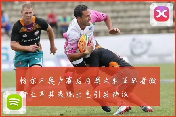 恰尔汗奥卢赛后与澳大利亚记者激辩土耳其表现出色引发热议