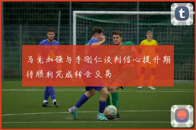马竞加强与李刚仁谈判信心提升期待顺利完成转会交易
