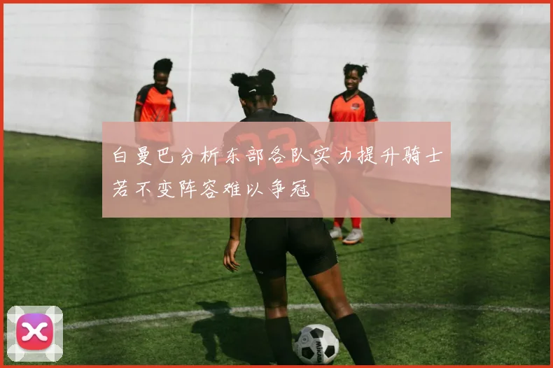 白曼巴分析东部各队实力提升骑士若不变阵容难以争冠