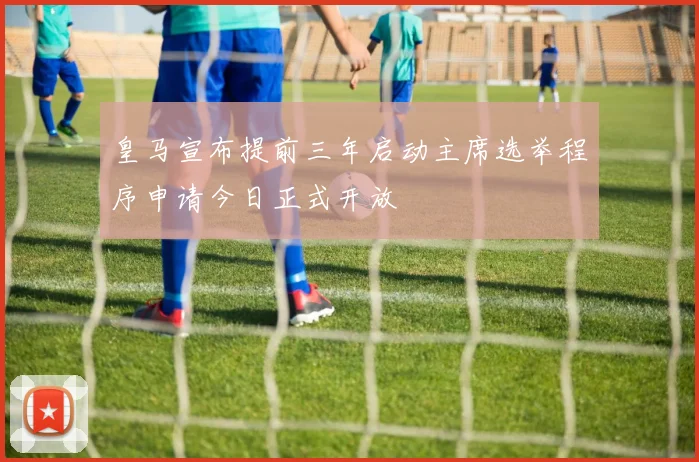 皇马宣布提前三年启动主席选举程序申请今日正式开放