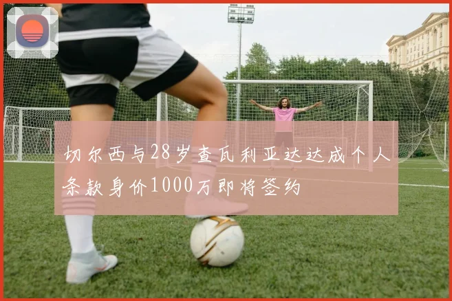 切尔西与28岁查瓦利亚达达成个人条款身价1000万即将签约