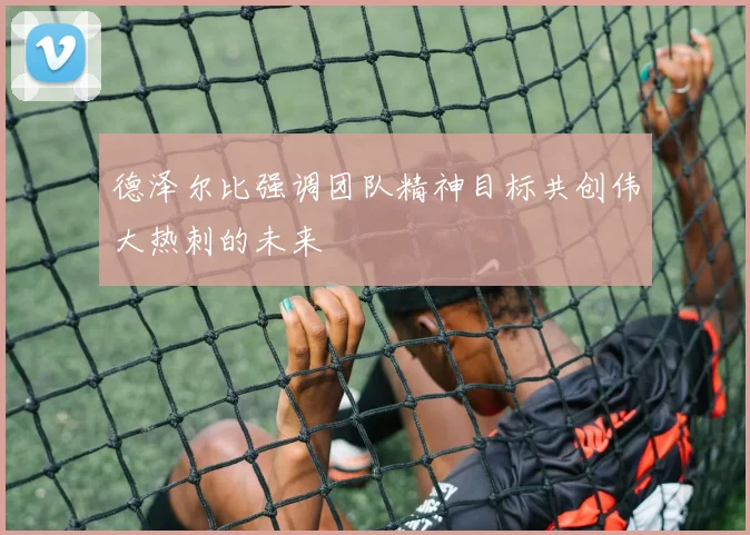 德泽尔比强调团队精神目标共创伟大热刺的未来