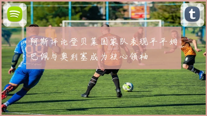 阿斯评论登贝莱国家队表现平平姆巴佩与奥利塞成为核心领袖