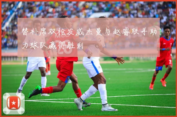 替补席双枪发威杰曼与赵睿联手助力球队赢得胜利