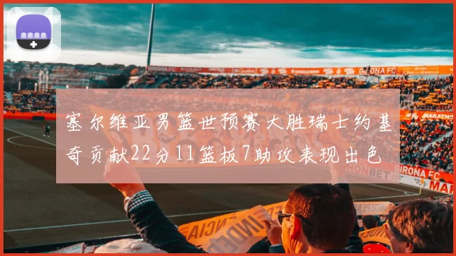 塞尔维亚男篮世预赛大胜瑞士约基奇贡献22分11篮板7助攻表现出色