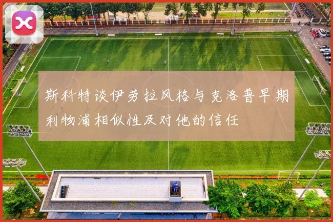 斯科特谈伊劳拉风格与克洛普早期利物浦相似性及对他的信任