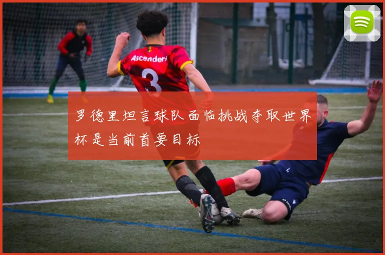 罗德里坦言球队面临挑战夺取世界杯是当前首要目标