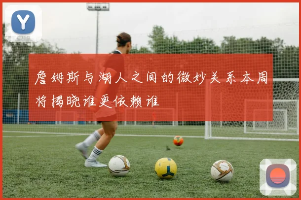 詹姆斯与湖人之间的微妙关系本周将揭晓谁更依赖谁